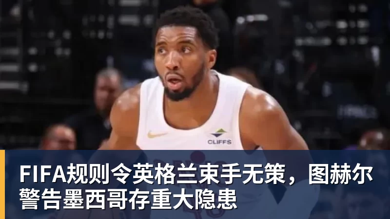 乐虎体育FIFA规则令英格兰束手无策，图赫尔警告墨西哥存重大隐患
